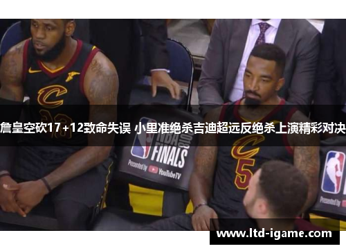 詹皇空砍17+12致命失误 小里准绝杀吉迪超远反绝杀上演精彩对决