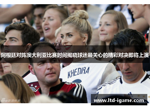 阿根廷对阵澳大利亚比赛时间揭晓球迷最关心的精彩对决即将上演