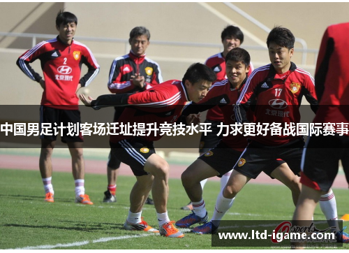 中国男足计划客场迁址提升竞技水平 力求更好备战国际赛事