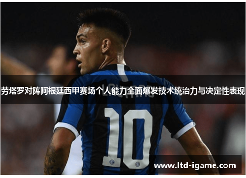 劳塔罗对阵阿根廷西甲赛场个人能力全面爆发技术统治力与决定性表现