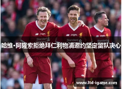 哈维·阿隆索拒绝拜仁利物浦邀约坚定留队决心