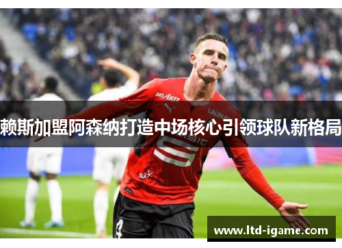 赖斯加盟阿森纳打造中场核心引领球队新格局 赖斯加盟阿森纳打造中场核心引领球队新格局